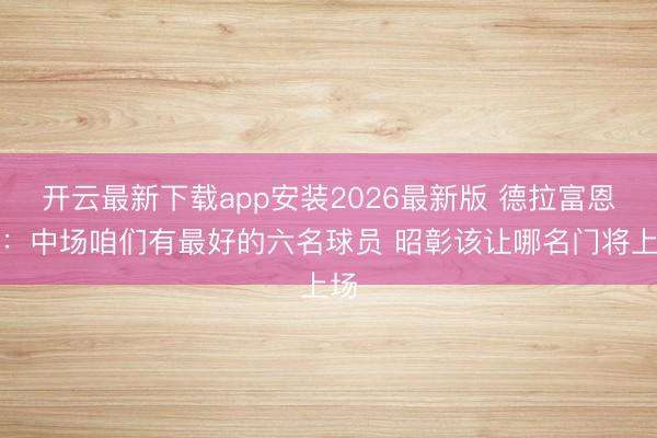 开云最新下载app安装2026最新版 德拉富恩特：中场咱们有最好的六名球员 昭彰该让哪名门将上场