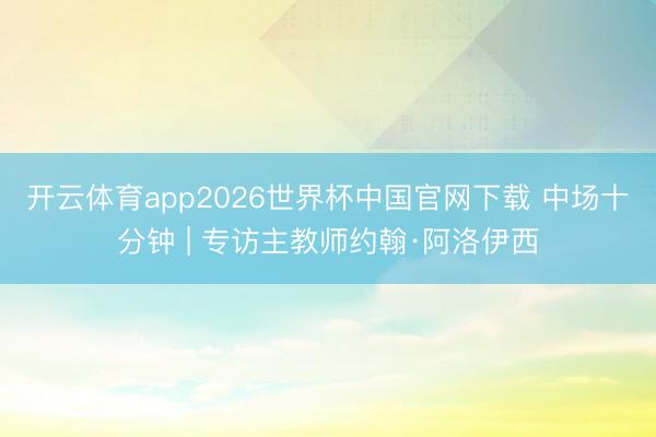 开云体育app2026世界杯中国官网下载 中场十分钟 | 专访主教师约翰·阿洛伊西