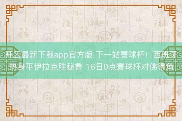 开云最新下载app官方版 下一站寰球杯！西班牙热身平伊拉克胜秘鲁 16日0点寰球杯对佛得角