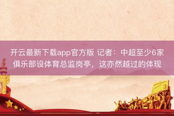 开云最新下载app官方版 记者:中超至少6家俱乐部设体育总监岗亭,这亦然越过的体现