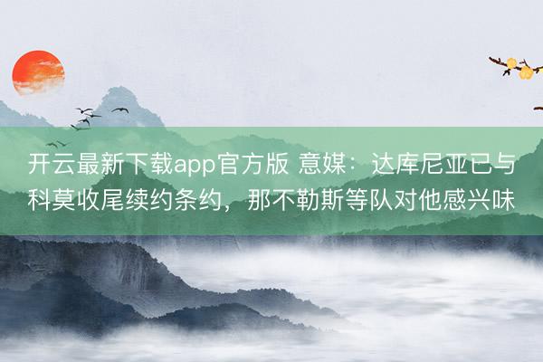 开云最新下载app官方版 意媒：达库尼亚已与科莫收尾续约条约，那不勒斯等队对他感兴味