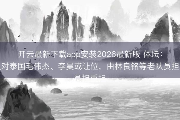 开云最新下载app安装2026最新版 体坛：国足对泰国毛伟杰、李昊或让位，由林良铭等老队员担重担