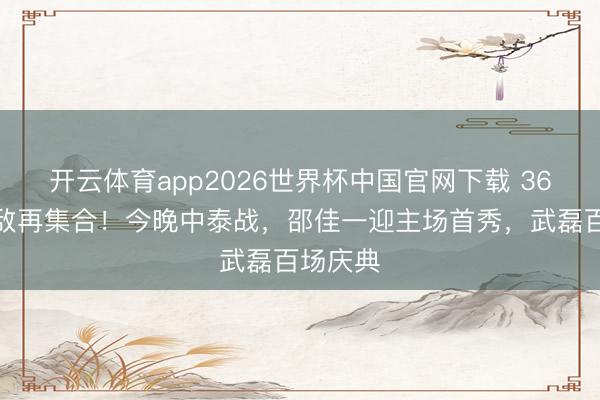 开云体育app2026世界杯中国官网下载 36强赛雠敌再集合！今晚中泰战，邵佳一迎主场首秀，武磊百场庆典