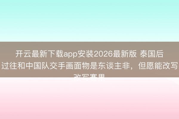 开云最新下载app安装2026最新版 泰国后卫：过往和中国队交手画面物是东谈主非，但愿能改写赛果