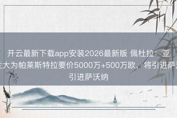 开云最新下载app安装2026最新版 佩杜拉：亚特兰大为帕莱斯特拉要价5000万+500万欧，将引进萨沃纳