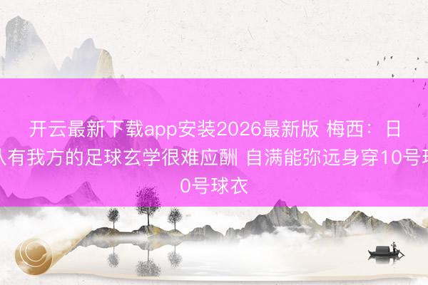 开云最新下载app安装2026最新版 梅西：日本队有我方的足球玄学很难应酬 自满能弥远身穿10号球衣
