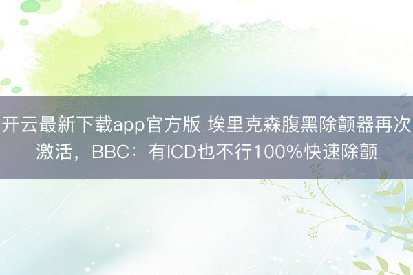 开云最新下载app官方版 埃里克森腹黑除颤器再次激活，BBC：有ICD也不行100%快速除颤