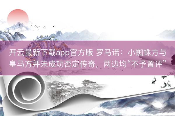 开云最新下载app官方版 罗马诺：小蜘蛛方与皇马方并未成功否定传奇，两边均“不予置评”
