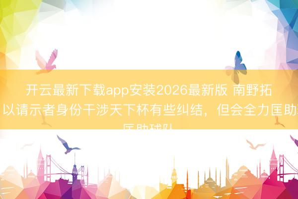 开云最新下载app安装2026最新版 南野拓实：以请示者身份干涉天下杯有些纠结，但会全力匡助球队