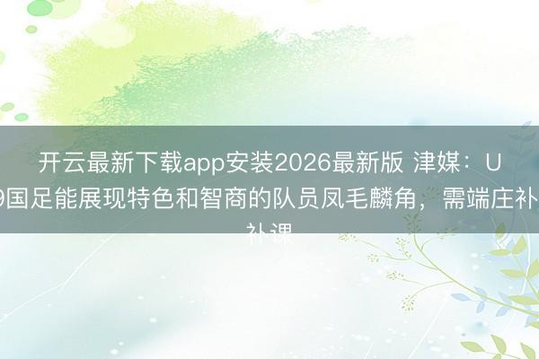 开云最新下载app安装2026最新版 津媒:U19国足能展现特色和智商的队员凤毛麟角,需端庄补课