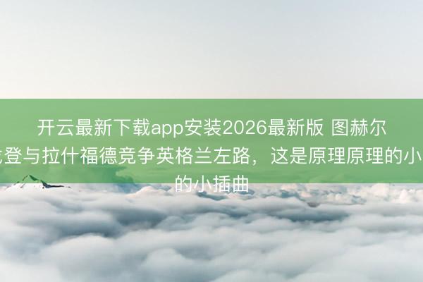 开云最新下载app安装2026最新版 图赫尔：戈登与拉什福德竞争英格兰左路，这是原理原理的小插曲