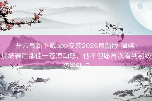 开云最新下载app安装2026最新版 津媒：对新加坡赛后邵佳一苍凉动怒，他不但愿再次看到初级缺点