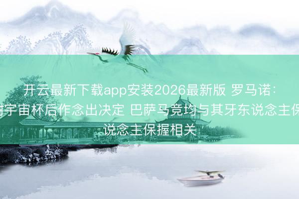 开云最新下载app安装2026最新版 罗马诺：B席将谢宇宙杯后作念出决定 巴萨马竞均与其牙东说念主保握相关