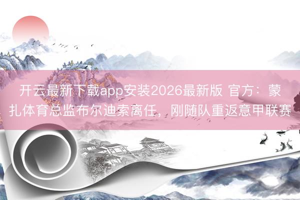 开云最新下载app安装2026最新版 官方：蒙扎体育总监布尔迪索离任，刚随队重返意甲联赛