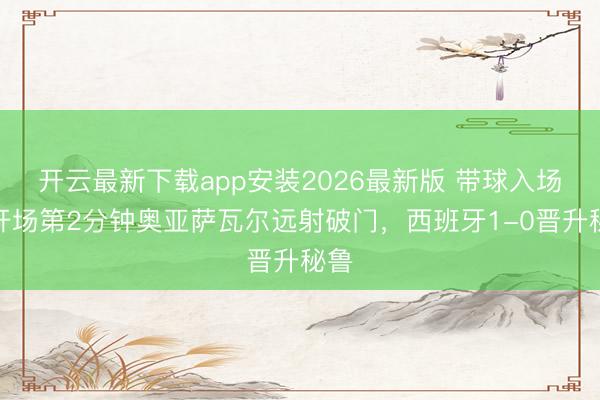 开云最新下载app安装2026最新版 带球入场！开场第2分钟奥亚萨瓦尔远射破门，西班牙1-0晋升秘鲁