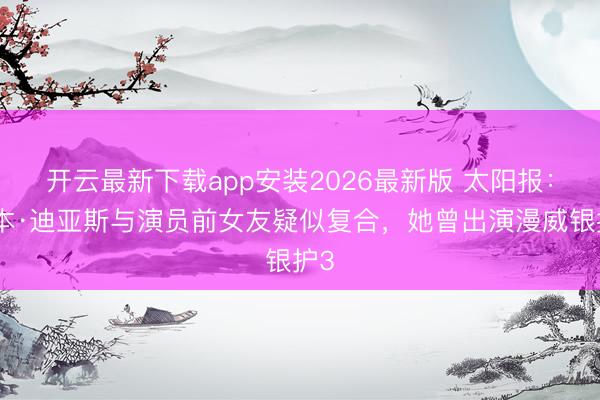 开云最新下载app安装2026最新版 太阳报：鲁本·迪亚斯与演员前女友疑似复合，她曾出演漫威银护3