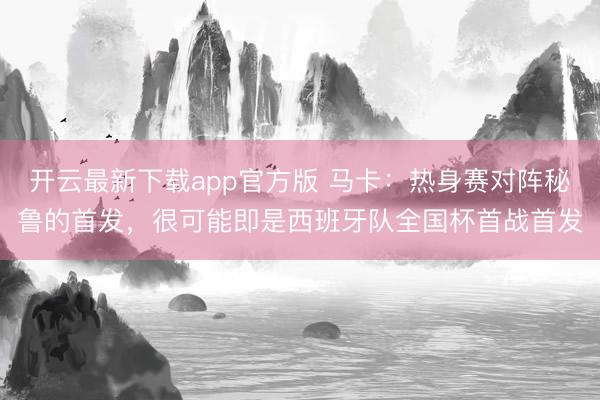 开云最新下载app官方版 马卡：热身赛对阵秘鲁的首发，很可能即是西班牙队全国杯首战首发