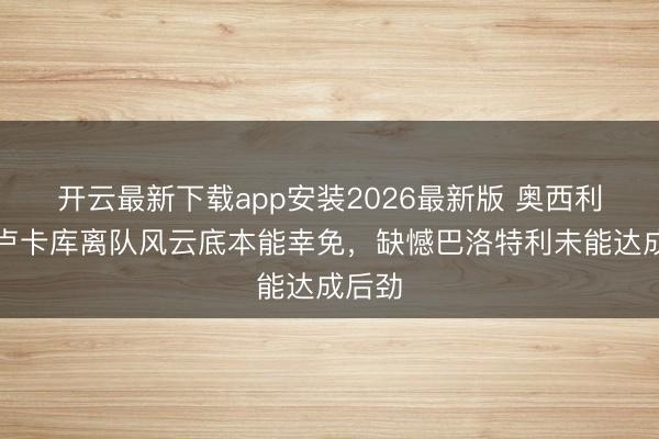 开云最新下载app安装2026最新版 奥西利奥：卢卡库离队风云底本能幸免，缺憾巴洛特利未能达成后劲