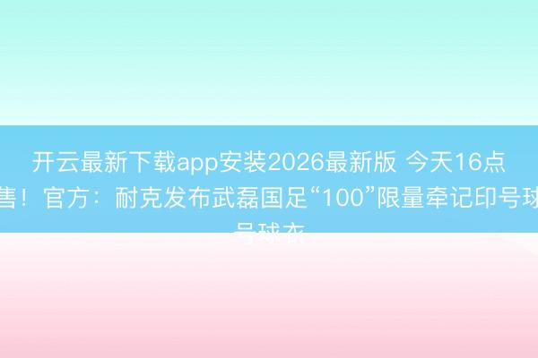开云最新下载app安装2026最新版 今天16点发售！官方：耐克发布武磊国足“100”限量牵记印号球衣