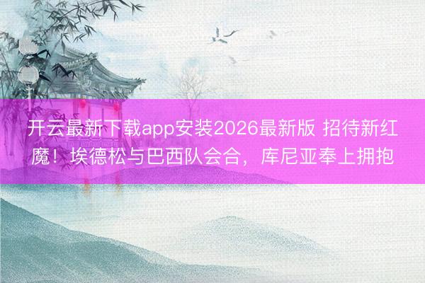 开云最新下载app安装2026最新版 招待新红魔！埃德松与巴西队会合，库尼亚奉上拥抱