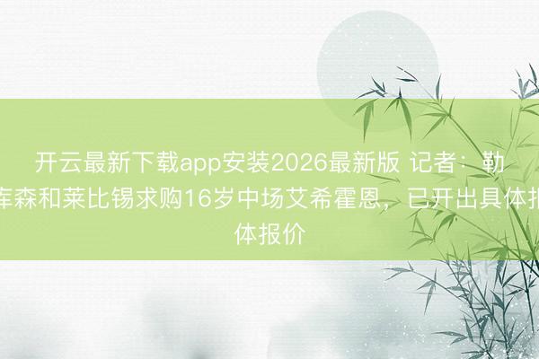 开云最新下载app安装2026最新版 记者：勒沃库森和莱比锡求购16岁中场艾希霍恩，已开出具体报价