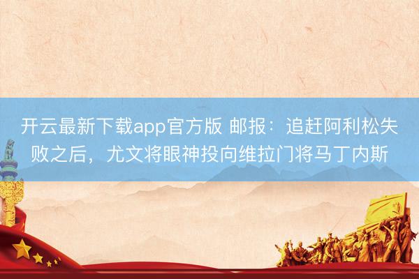 开云最新下载app官方版 邮报:追赶阿利松失败之后,尤文将眼神投向维拉门将马丁内斯