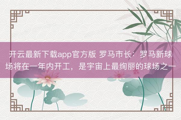 开云最新下载app官方版 罗马市长：罗马新球场将在一年内开工，是宇宙上最绚丽的球场之一