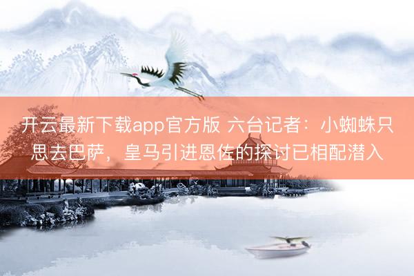 开云最新下载app官方版 六台记者：小蜘蛛只思去巴萨，皇马引进恩佐的探讨已相配潜入