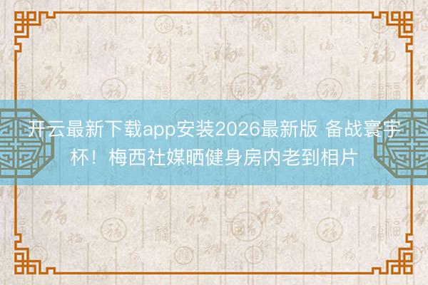 开云最新下载app安装2026最新版 备战寰宇杯！梅西社媒晒健身房内老到相片
