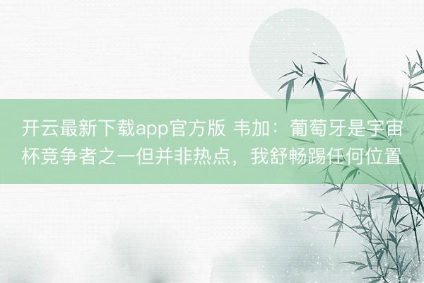 开云最新下载app官方版 韦加:葡萄牙是宇宙杯竞争者之一但并非热点,我舒畅踢任何位置
