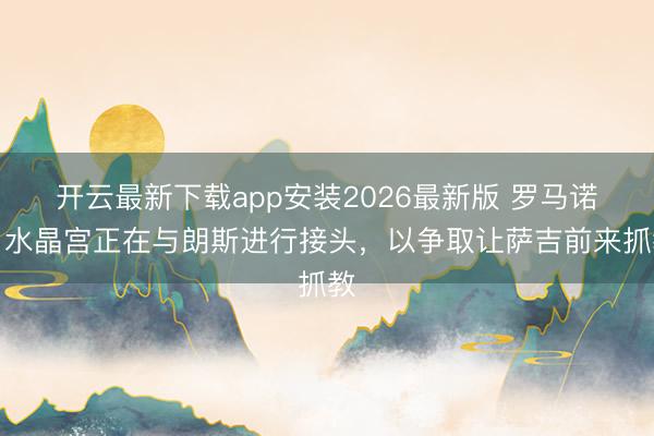 开云最新下载app安装2026最新版 罗马诺：水晶宫正在与朗斯进行接头，以争取让萨吉前来抓教