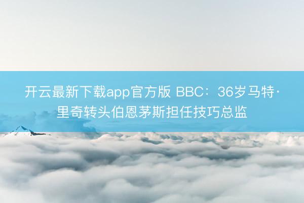 开云最新下载app官方版 BBC：36岁马特·里奇转头伯恩茅斯担任技巧总监
