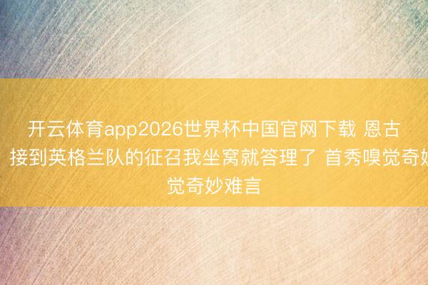 开云体育app2026世界杯中国官网下载 恩古莫哈:接到英格兰队的征召我坐窝就答理了 首秀嗅觉奇妙难言