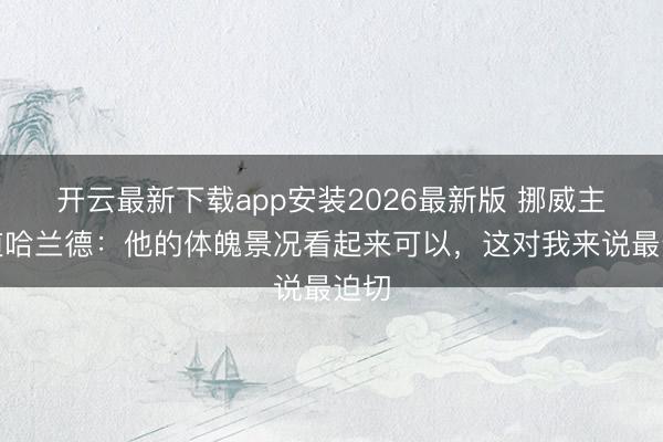 开云最新下载app安装2026最新版 挪威主帅道哈兰德：他的体魄景况看起来可以，这对我来说最迫切