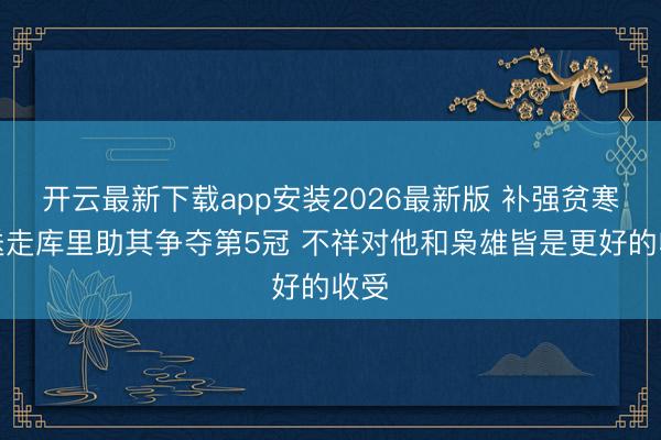 开云最新下载app安装2026最新版 补强贫寒！送走库里助其争夺第5冠 不祥对他和枭雄皆是更好的收受