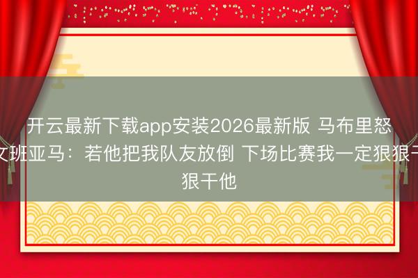 开云最新下载app安装2026最新版 马布里怒喷文班亚马：若他把我队友放倒 下场比赛我一定狠狠干他