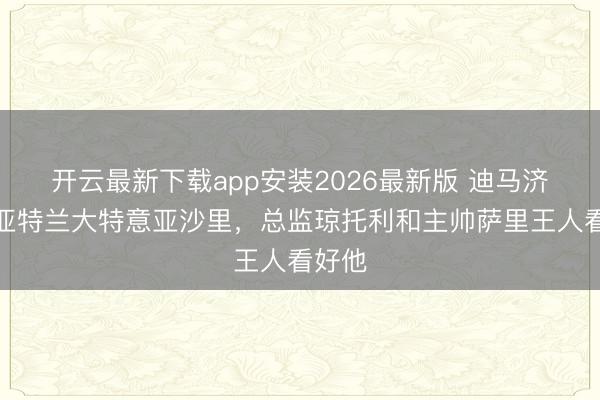 开云最新下载app安装2026最新版 迪马济奥：亚特兰大特意亚沙里，总监琼托利和主帅萨里王人看好他