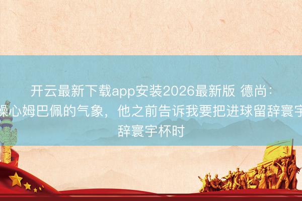 开云最新下载app安装2026最新版 德尚：我不操心姆巴佩的气象，他之前告诉我要把进球留辞寰宇杯时