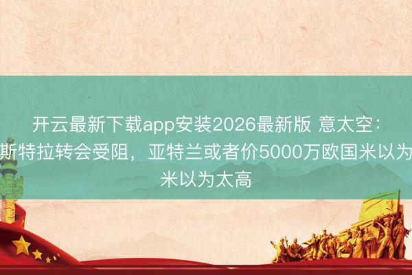 开云最新下载app安装2026最新版 意太空：帕莱斯特拉转会受阻，亚特兰或者价5000万欧国米以为太高