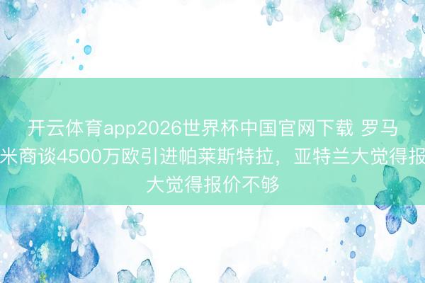 开云体育app2026世界杯中国官网下载 罗马诺：国米商谈4500万欧引进帕莱斯特拉，亚特兰大觉得报价不够