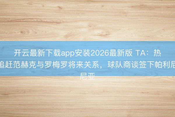 开云最新下载app安装2026最新版 TA：热刺追赶范赫克与罗梅罗将来关系，球队商谈签下帕利尼亚