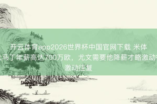 开云体育app2026世界杯中国官网下载 米体：大马丁年薪高达700万欧，尤文需要他降薪才略激动往复
