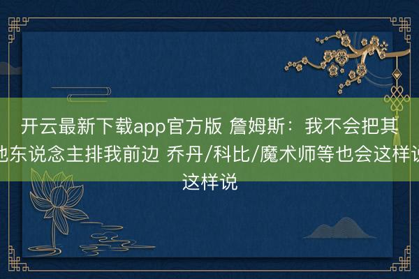 开云最新下载app官方版 詹姆斯：我不会把其他东说念主排我前边 乔丹/科比/魔术师等也会这样说
