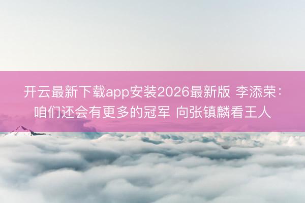 开云最新下载app安装2026最新版 李添荣：咱们还会有更多的冠军 向张镇麟看王人