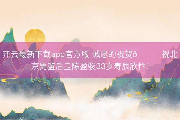 开云最新下载app官方版 诚恳的祝贺🎂祝北京男篮后卫陈盈骏33岁寿辰欣忭！