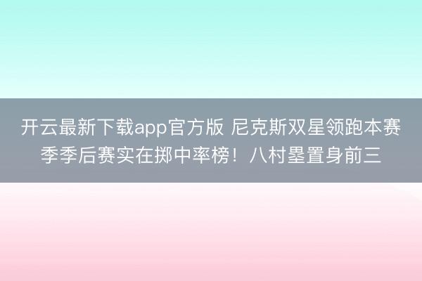 开云最新下载app官方版 尼克斯双星领跑本赛季季后赛实在掷中率榜！八村塁置身前三