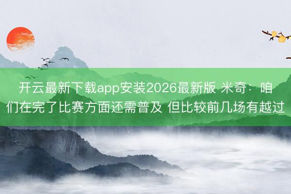 开云最新下载app安装2026最新版 米奇：咱们在完了比赛方面还需普及 但比较前几场有越过