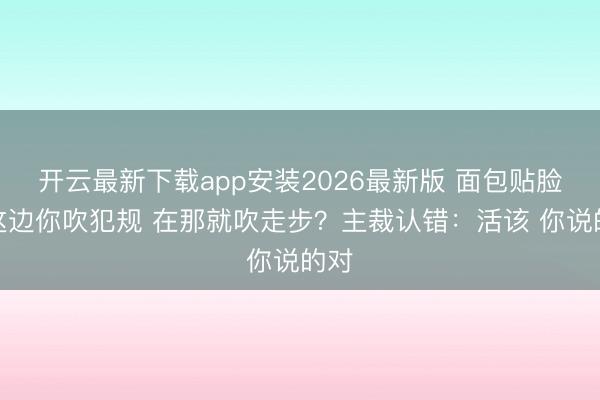开云最新下载app安装2026最新版 面包贴脸：这边你吹犯规 在那就吹走步？主裁认错：活该 你说的对