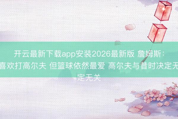 开云最新下载app安装2026最新版 詹姆斯：我喜欢打高尔夫 但篮球依然最爱 高尔夫与昔时决定无关