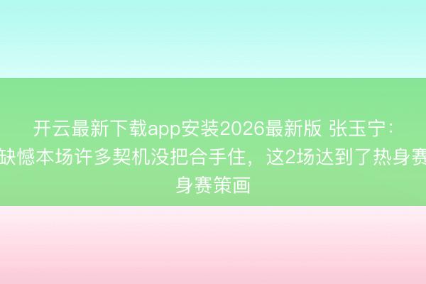 开云最新下载app安装2026最新版 张玉宁：卓绝缺憾本场许多契机没把合手住，这2场达到了热身赛策画